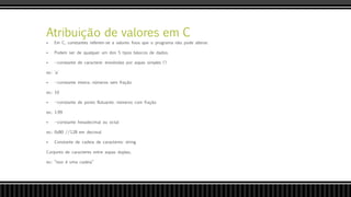 Atribuição de valores em C
 Em C, constantes referem-se a valores fixos que o programa não pode alterar.
 Podem ser de qualquer um dos 5 tipos básicos de dados.
 --constante de caractere: envolvidas por aspas simples (')
ex.: 'a'
 --constante inteira: números sem fração
ex.: 10
 --constante de ponto flutuante: números com fração
ex.: 1.99
 --constante hexadecimal ou octal
ex.: 0x80 //128 em decimal
 Constante de cadeia de caracteres: string
Conjunto de caracteres entre aspas duplas;
ex.: “isso é uma cadeia”
 