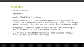 Exemplos
 int total;contador;
 float media;
 media = (float) total / contador;
 o resultado de total / contador é inteiro porque total e contador são
valores inteiros. Dividir dois inteiros resulta em uma divisão inteira na qual
a parte fracionária é ignorada antes de o resultado ser atribuído a media.
 A linguagem C fornece o operador unário de coerção (conversão) para
realizar essa tarefa no caso acima o float para o total.
 O C promove o contador temporariamente para float para conseguir
realizar a operação. (Promoção de Tipos )
 