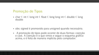 Promoção de Tipos
 char < int < long int < float < long long int < double < long
double
 obs: signed é promovido para unsigned quando necessário.
 A promoção de tipos pode ocorrer de duas formas: coerção
e cast. A coerção é o que vimos e segue o esquema gráfico
acima, e é feita de maneira implícita pelo compilador.
 