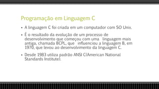 Programação em Linguagem C
 A linguagem C foi criada em um computador com SO Unix.
 É o resultado da evolução de um processo de
desenvolvimento que começou com uma linguagem mais
antiga, chamada BCPL, que influenciou a linguagem B, em
1970, que levou ao desenvolvimento da linguagem C.
 Desde 1983 utiliza padrão ANSI C(American National
Standards Institute).
 