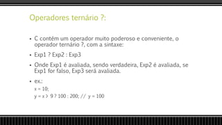 Operadores ternário ?:
 C contém um operador muito poderoso e conveniente, o
operador ternário ?, com a sintaxe:
 Exp1 ? Exp2 : Exp3
 Onde Exp1 é avaliada, sendo verdadeira, Exp2 é avaliada, se
Exp1 for falso, Exp3 será avaliada.
 ex.:
x = 10;
y = x > 9 ? 100 : 200; // y = 100
 
