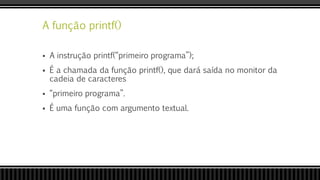 A função printf()
 A instrução printf(“primeiro programa”);
 É a chamada da função printf(), que dará saída no monitor da
cadeia de caracteres
 “primeiro programa”.
 É uma função com argumento textual.
 