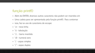 função printf()
 Além do ENTER, diversos outros caracteres não podem ser inseridos em
 Uma cadeia para ser apresentada pela função printf(). Para contornar
 isso, faz-se uso de caracteres de escape:
 n - nova linha
 t - tabulação
  - barra invertida
 0 - numeral zero
 ' - aspas simples
 ” - aspas duplas
 