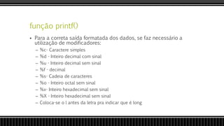 função printf()
 Para a correta saída formatada dos dados, se faz necessário a
utilização de modificadores:
– %c- Caractere simples
– %d - Inteiro decimal com sinal
– %u - Inteiro decimal sem sinal
– %f - decimal
– %s- Cadeia de caracteres
– %o - Inteiro octal sem sinal
– %x- Inteiro hexadecimal sem sinal
– %X - Inteiro hexadecimal sem sinal
– Coloca-se o l antes da letra pra indicar que é long
 
