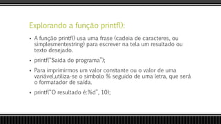 Explorando a função printf():
 A função printf() usa uma frase (cadeia de caracteres, ou
simplesmentestring) para escrever na tela um resultado ou
texto desejado.
 printf(“Saida do programa”);
 Para imprimirmos um valor constante ou o valor de uma
variável,utiliza-se o simbolo % seguido de uma letra, que será
o formatador de saída.
 printf(“O resultado é:%d”, 10);
 