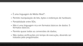  É uma linguagem de Médio Nível*:
 Permite manipulação de bits, bytes e endereços de hardware;
 Portabilidade entre SOs;
 Não é uma linguagem rica em formatos básicos de dados: 5
formatos básicos;
 Permite quase todas as conversões de dados;
 Não realiza verificações em tempo de execução, devendo ser
tratadas pelo programador.
 