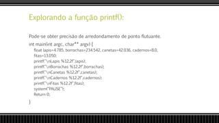 Explorando a função printf():
Pode-se obter precisão de arredondamento de ponto flutuante.
int main(int argc, char** argv) {
float lapis=4.785, borrachas=234.542, canetas=42.036, cadernos=8.0,
fitas=13.050;
printf("nLapis %12.2f",lapis);
printf("nBorrachas %12.2f",borrachas);
printf("nCanetas %12.2f",canetas);
printf("nCadernos %12.2f",cadernos);
printf("nFitas %12.2f",fitas);
system(“PAUSE”);
Return 0;
}
 