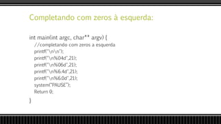 Completando com zeros à esquerda:
int main(int argc, char** argv) {
//completando com zeros a esquerda
printf("nn");
printf("n%04d",21);
printf("n%06d",21);
printf("n%6.4d",21);
printf("n%6.0d",21);
system(“PAUSE”);
Return 0;
}
 