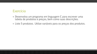 Exercício
 Desenvolva um programa em linguagem C para escrever uma
tabela de produtos e preços, bem como suas descrições.
 Liste 5 produtos. Utilize variáveis para os preços dos produtos.
 
