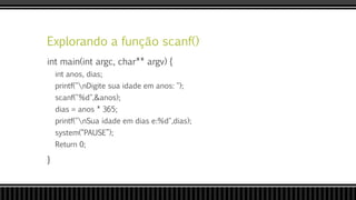 Explorando a função scanf()
int main(int argc, char** argv) {
int anos, dias;
printf("nDigite sua idade em anos: ");
scanf("%d",&anos);
dias = anos * 365;
printf("nSua idade em dias e:%d",dias);
system(“PAUSE”);
Return 0;
}
 
