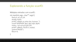 Explorando a função scanf():
Múltiplas entradas com scanf().:
int main(int argc, char** argv) {
float p1, p2, p3, p4;
double media;
printf(“nDigite as notas das 4 provas: ”);
scanf(“%f%f%f%f”,&p1, &p2, &p3, &p4);
media = (p1+p2+p3+p4)/4.0;
printf(“nMedia: %4.2fn”,media);
system(“PAUSE”);
Return 0;
}
 