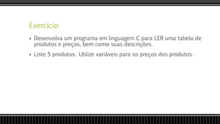 Exercício
 Desenvolva um programa em linguagem C para LER uma tabela de
produtos e preços, bem como suas descrições.
 Liste 5 produtos. Utilize variáveis para os preços dos produtos.
 