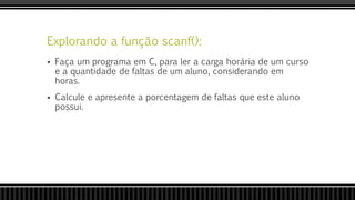 Explorando a função scanf():
 Faça um programa em C, para ler a carga horária de um curso
e a quantidade de faltas de um aluno, considerando em
horas.
 Calcule e apresente a porcentagem de faltas que este aluno
possui.
 