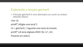 Explorando a função getchar()
 A função getchar() é uma alternativa ao scanf, na sintaxe
utilizada abaixo:
char ch;
printf("nDigite uma tecla");
ch = getchar(); //aguarda uma tecla do teclado
printf("nA tecla digitada ASCII: %c.n", ch);
Presente em stdio.h
 