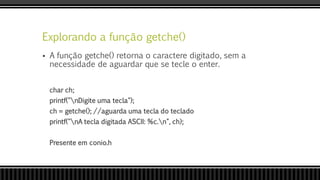Explorando a função getche()
 A função getche() retorna o caractere digitado, sem a
necessidade de aguardar que se tecle o enter.
char ch;
printf("nDigite uma tecla");
ch = getche(); //aguarda uma tecla do teclado
printf("nA tecla digitada ASCII: %c.n", ch);
Presente em conio.h
 