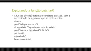 Explorando a função putchar()
 A função getche() retorna o caractere digitado, sem a
necessidade de aguardar que se tecle o enter.
char ch;
printf("nDigite uma tecla");
ch = getche(); //aguarda uma tecla do teclado
printf("nA tecla digitada ASCII: %c.n");
putchar(ch);
//putchar('c');
Presente em stdio.h
 