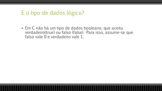 E o tipo de dados lógico?
 Em C não há um tipo de dados booleano, que aceita
verdadeiro(true) ou falso (false). Para isso, assume-se que
falso vale 0 e verdadeiro vale 1.
 
