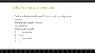 Seleção simples e composta
 Definem fluxo condicional de execução do algoritmo.
Sintaxe:
if (expressão lógica) comando;
else comando;
if (expressão lógica) {
A. comandos
B. }else{
C. comandos
D. }
 