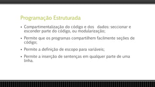 Programação Estruturada
 Compartimentalização do código e dos dados: seccionar e
esconder parte do código, ou modularização;
 Permite que os programas compartilhem facilmente seções de
código;
 Permite a definição de escopo para variáveis;
 Permite a inserção de sentenças em qualquer parte de uma
linha.
 