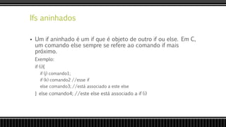 Ifs aninhados
 Um if aninhado é um if que é objeto de outro if ou else. Em C,
um comando else sempre se refere ao comando if mais
próximo.
Exemplo:
if (i){
if (j) comando1;
if (k) comando2 //esse if
else comando3; //está associado a este else
} else comando4; //este else está associado a if (i)
 