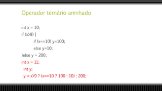 Operador ternário aninhado
int x = 10;
if (x>9) {
if (x==10) y=100;
else y=10;
}else y = 200;
int x = 11;
int y;
y = x>9 ? (x==10 ? 100 : 10) : 200;
 