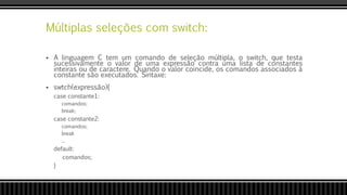 Múltiplas seleções com switch:
 A linguagem C tem um comando de seleção múltipla, o switch, que testa
sucessivamente o valor de uma expressão contra uma lista de constantes
inteiras ou de caractere. Quando o valor coincide, os comandos associados à
constante são executados. Sintaxe:
 swtch(expressão){
case constante1:
comandos;
break;
case constante2:
comandos;
break
...
default:
comandos;
}
 