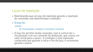 Laços de repetição
 Relembrando que um laço de repetição garante a repetição
de comandos sob determinadas condições.
 O laço for:
sintaxe:
for (inicialização; condição; incremento) comando;
 O laço for permite muitas variações, mas é comum ter a
inicialização com um comando de atribuição, que coloca um
valor inicial para o passo. A condição é uma expressão
condicional que garante o início e fim do laço, e incremento
garante o passo.
 