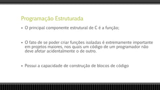 Programação Estruturada
 O principal componente estrutural de C é a função;
 O fato de se poder criar funções isoladas é extremamente importante
em projetos maiores, nos quais um código de um programador não
deve afetar acidentalmente o de outro.
 Possui a capacidade de construção de blocos de código
 