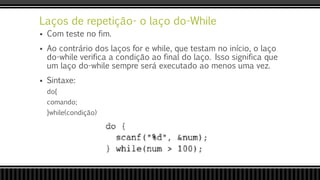 Laços de repetição- o laço do-While
 Com teste no fim.
 Ao contrário dos laços for e while, que testam no início, o laço
do-while verifica a condição ao final do laço. Isso significa que
um laço do-while sempre será executado ao menos uma vez.
 Sintaxe:
do{
comando;
}while(condição)
 
