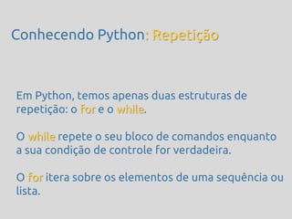 Conhecendo Python: Repetição



Em Python, temos apenas duas estruturas de
repetição: o for e o while.

O while repete o seu bloco de comandos enquanto
a sua condição de controle for verdadeira.

O for itera sobre os elementos de uma sequência ou
lista.
 