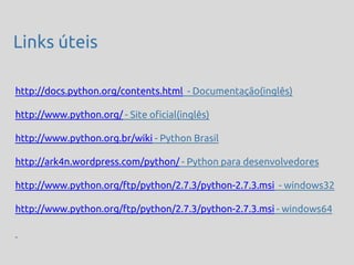 Links úteis

http://docs.python.org/contents.html - Documentação(inglês)

http://www.python.org/ - Site oficial(inglês)

http://www.python.org.br/wiki - Python Brasil

http://ark4n.wordpress.com/python/ - Python para desenvolvedores

http://www.python.org/ftp/python/2.7.3/python-2.7.3.msi - windows32

http://www.python.org/ftp/python/2.7.3/python-2.7.3.msi - windows64
 