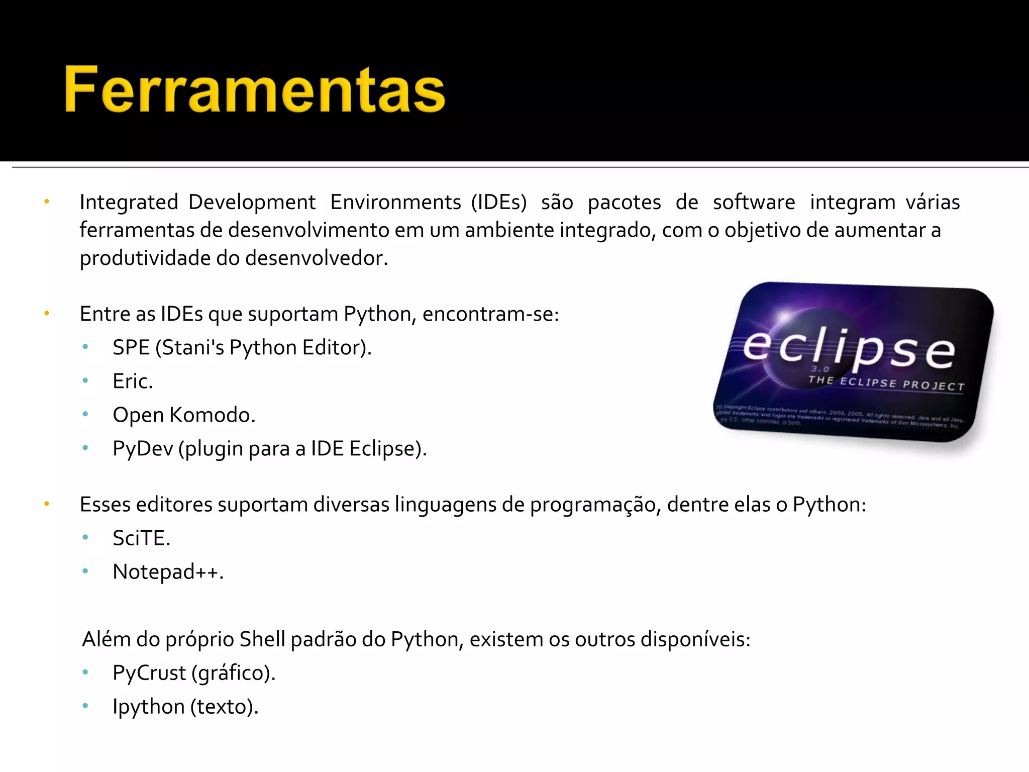 Integrated  Development  Environments  (IDEs)  são  pacotes  de  software  integram  várias ferramentas de desenvolvimento em um ambiente integrado, com o objetivo de aumentar a produtividade do desenvolvedor. Entre as IDEs que suportam Python, encontram-se: SPE (Stani's Python Editor). Eric. Open Komodo. PyDev (plugin para a IDE Eclipse). Esses editores suportam diversas linguagens de programação, dentre elas o Python: SciTE. Notepad++. Além do próprio Shell padrão do Python, existem os outros disponíveis: PyCrust (gráfico). Ipython (texto). 