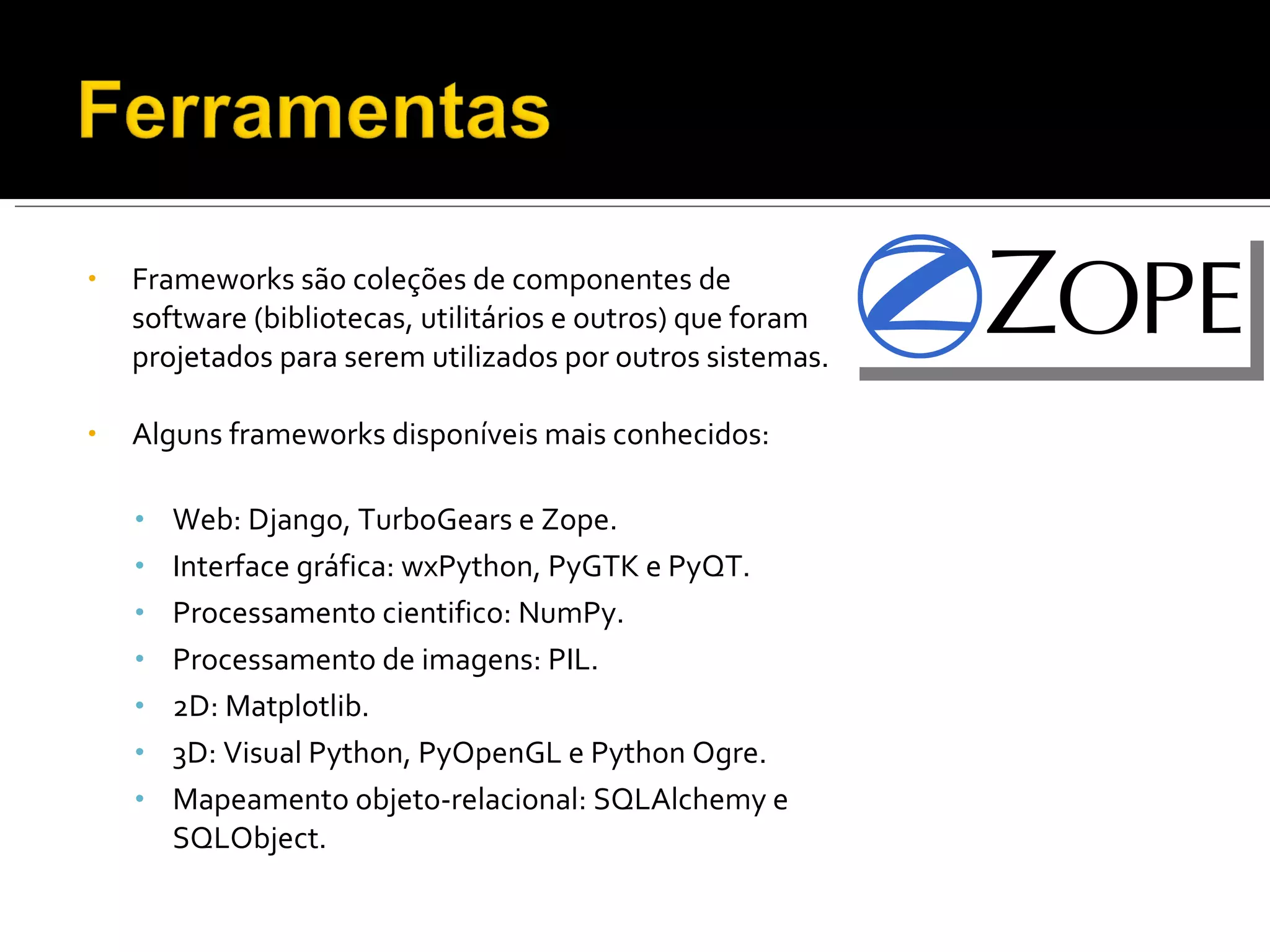 Frameworks são coleções de componentes de software (bibliotecas, utilitários e outros) que foram projetados para serem utilizados por outros sistemas. Alguns frameworks disponíveis mais conhecidos: Web: Django, TurboGears e Zope. Interface gráfica: wxPython, PyGTK e PyQT. Processamento cientifico: NumPy. Processamento de imagens: PIL. 2D: Matplotlib. 3D: Visual Python, PyOpenGL e Python Ogre. Mapeamento objeto-relacional: SQLAlchemy e SQLObject. 