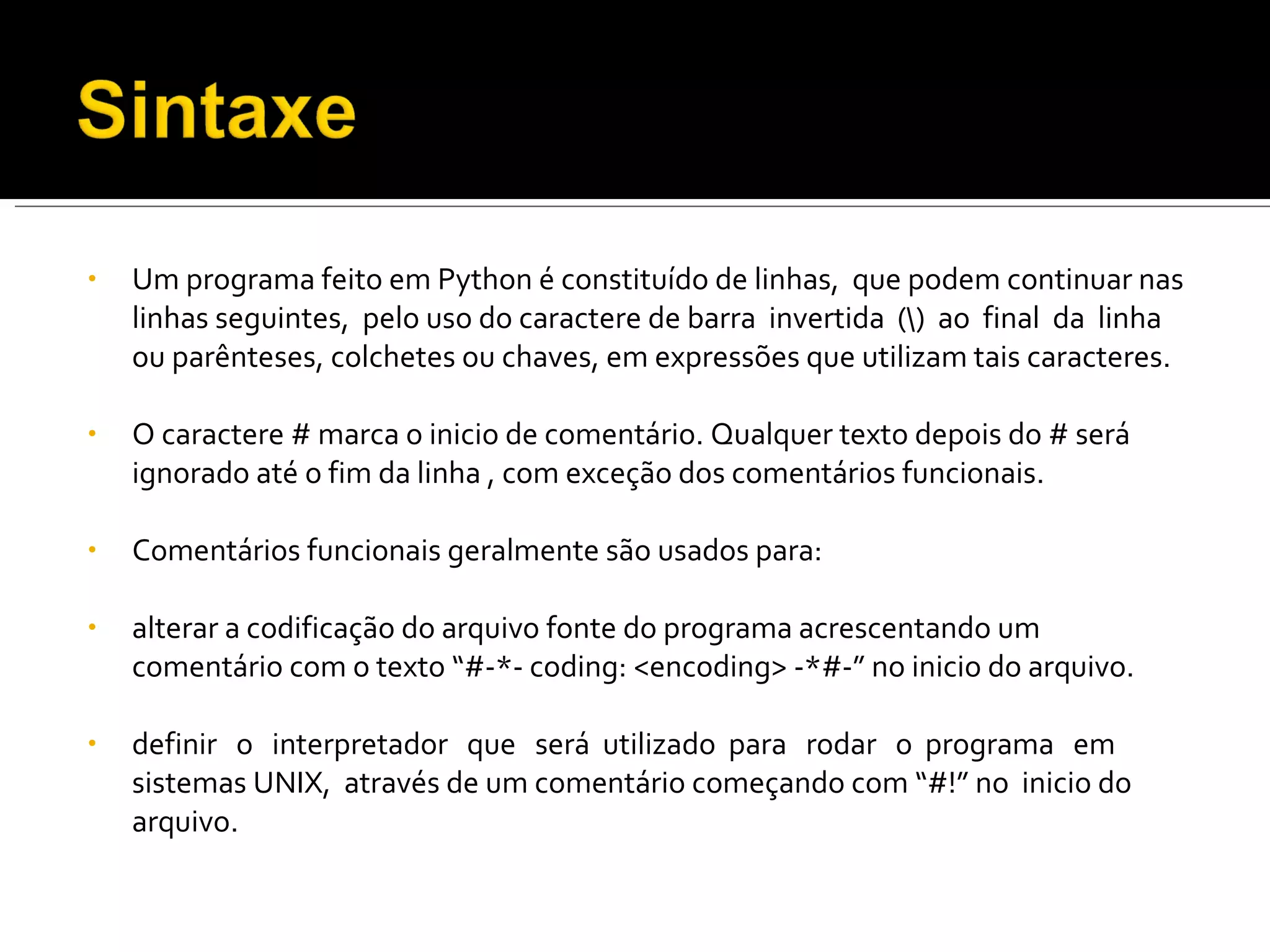 Um programa feito em Python é constituído de linhas,  que podem continuar nas linhas seguintes,  pelo uso do caractere de barra  invertida  (\)  ao  final  da  linha ou parênteses, colchetes ou chaves, em expressões que utilizam tais caracteres. O caractere # marca o inicio de comentário. Qualquer texto depois do # será ignorado até o fim da linha , com exceção dos comentários funcionais. Comentários funcionais geralmente são usados para: alterar a codificação do arquivo fonte do programa acrescentando um comentário com o texto “#-*- coding: <encoding> -*#-” no inicio do arquivo. definir  o  interpretador  que  será  utilizado  para  rodar  o  programa  em  sistemas UNIX,  através de um comentário começando com “#!” no  inicio do arquivo. 