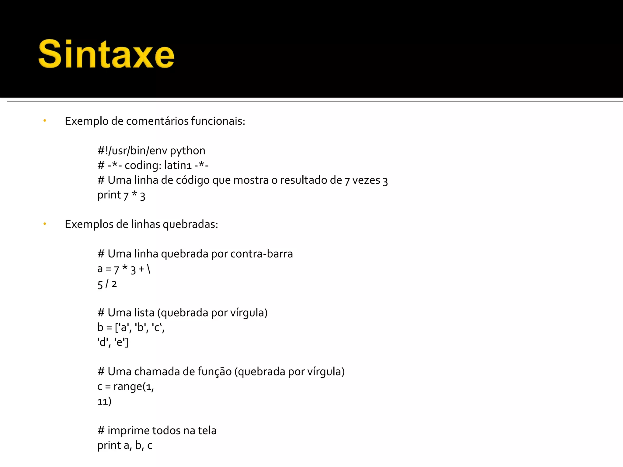 Exemplo de comentários funcionais: #!/usr/bin/env python # -*- coding: latin1 -*- # Uma linha de código que mostra o resultado de 7 vezes 3 print 7 * 3 Exemplos de linhas quebradas: # Uma linha quebrada por contra-barra a = 7 * 3 + \  5 / 2 # Uma lista (quebrada por vírgula) b = ['a', 'b', 'c‘, 'd', 'e'] # Uma chamada de função (quebrada por vírgula) c = range(1, 11) # imprime todos na tela print a, b, c 
