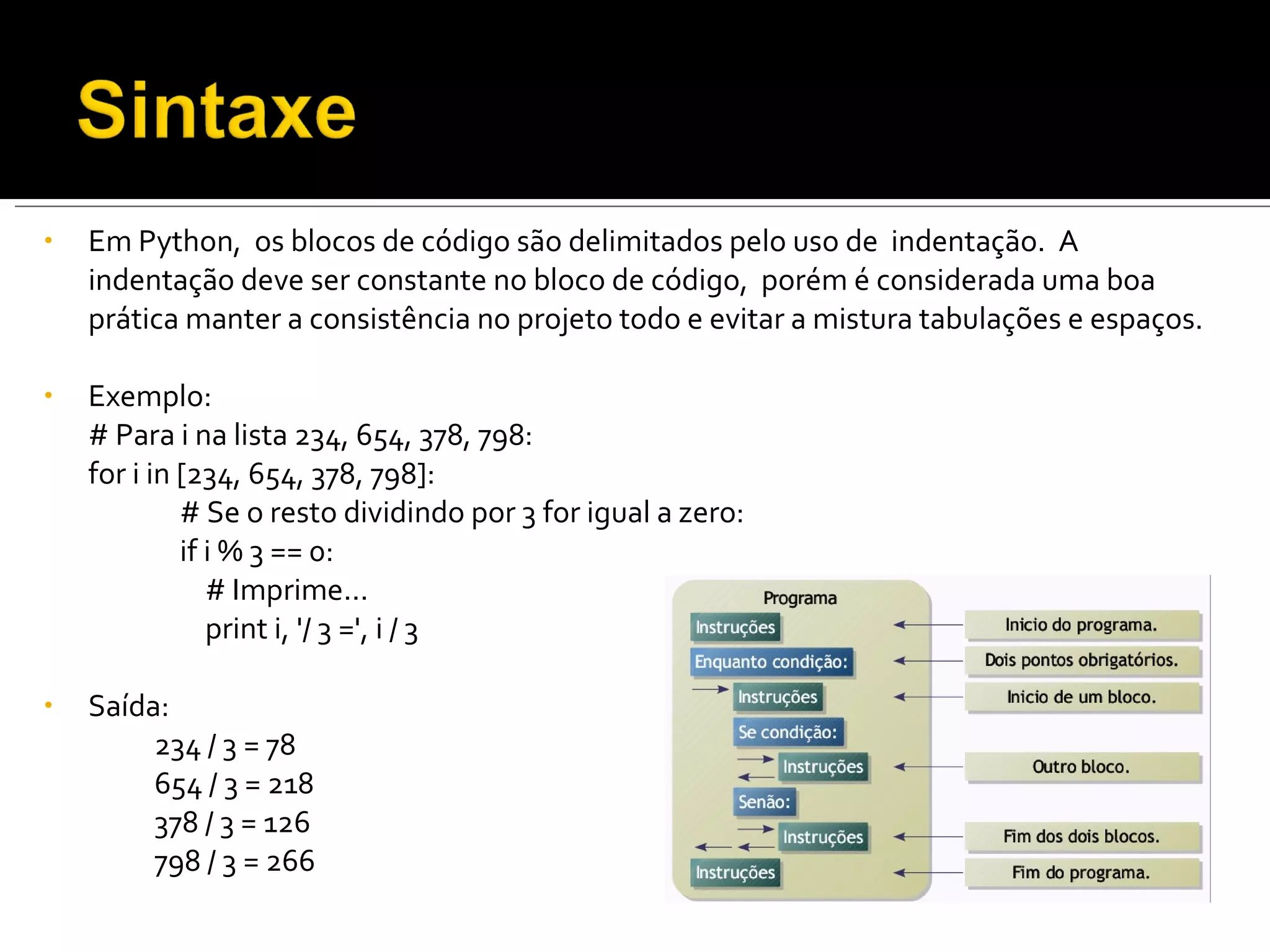 Em Python,  os blocos de código são delimitados pelo uso de  indentação.  A  indentação deve ser constante no bloco de código,  porém é considerada uma boa prática manter a consistência no projeto todo e evitar a mistura tabulações e espaços. Exemplo: # Para i na lista 234, 654, 378, 798: for i in [234, 654, 378, 798]:     # Se o resto dividindo por 3 for igual a zero:   if i % 3 == 0:   # Imprime...   print i, '/ 3 =', i / 3 Saída: 234 / 3 = 78 654 / 3 = 218 378 / 3 = 126 798 / 3 = 266 