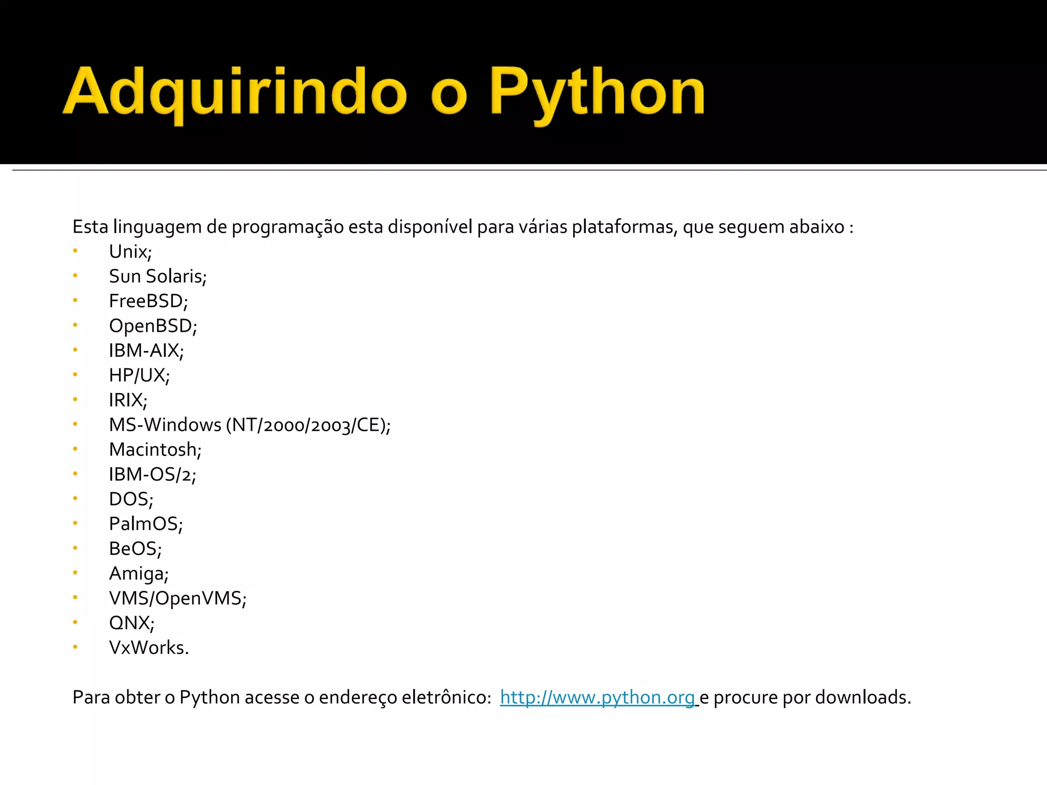 Esta linguagem de programação esta disponível para várias plataformas, que seguem abaixo : Unix;  Sun Solaris; FreeBSD; OpenBSD; IBM-AIX; HP/UX; IRIX; MS-Windows (NT/2000/2003/CE); Macintosh; IBM-OS/2; DOS; PalmOS; BeOS; Amiga; VMS/OpenVMS; QNX; VxWorks.   Para obter o Python acesse o endereço eletrônico:  http://www.python.org   e procure por downloads. 