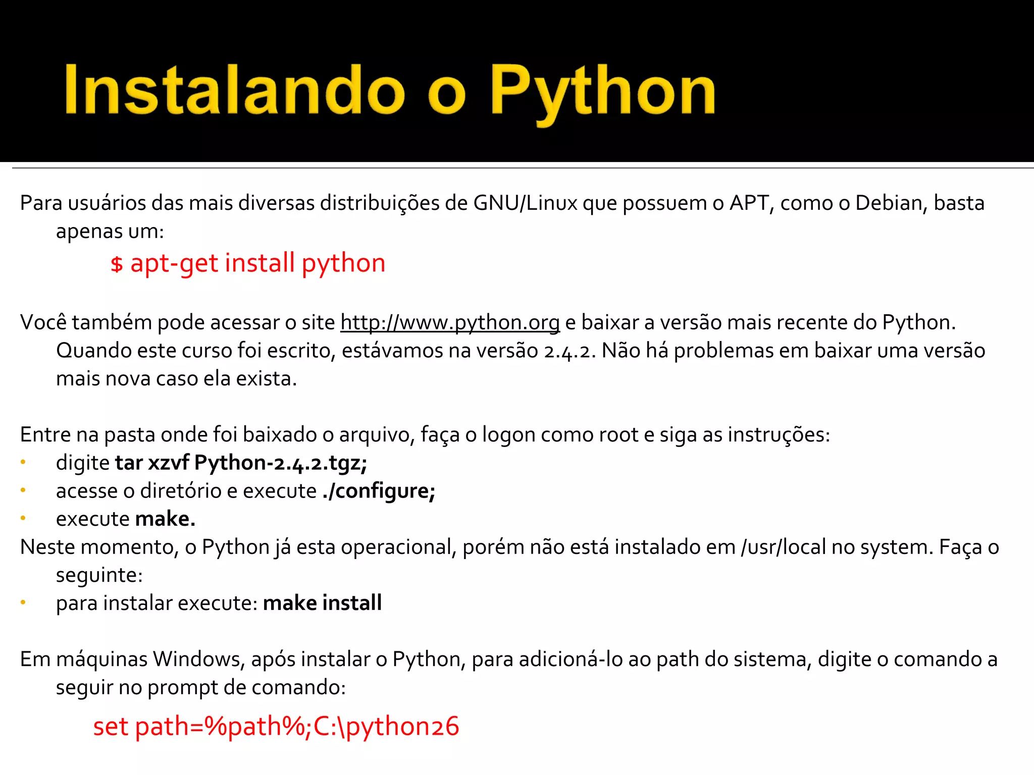 Para usuários das mais diversas distribuições de GNU/Linux que possuem o APT, como o Debian, basta apenas um: $ apt-get install python   Você também pode acessar o site  http://www.python.org  e baixar a versão mais recente do Python. Quando este curso foi escrito, estávamos na versão 2.4.2. Não há problemas em baixar uma versão mais nova caso ela exista. Entre na pasta onde foi baixado o arquivo, faça o logon como root e siga as instruções: digite  tar xzvf Python-2.4.2.tgz; acesse o diretório e execute  ./configure; execute  make. Neste momento, o Python já esta operacional, porém não está instalado em /usr/local no system. Faça o seguinte: para instalar execute:  make install Em máquinas Windows, após instalar o Python, para adicioná-lo ao path do sistema, digite o comando a seguir no prompt de comando: set path=%path%;C:\python26 