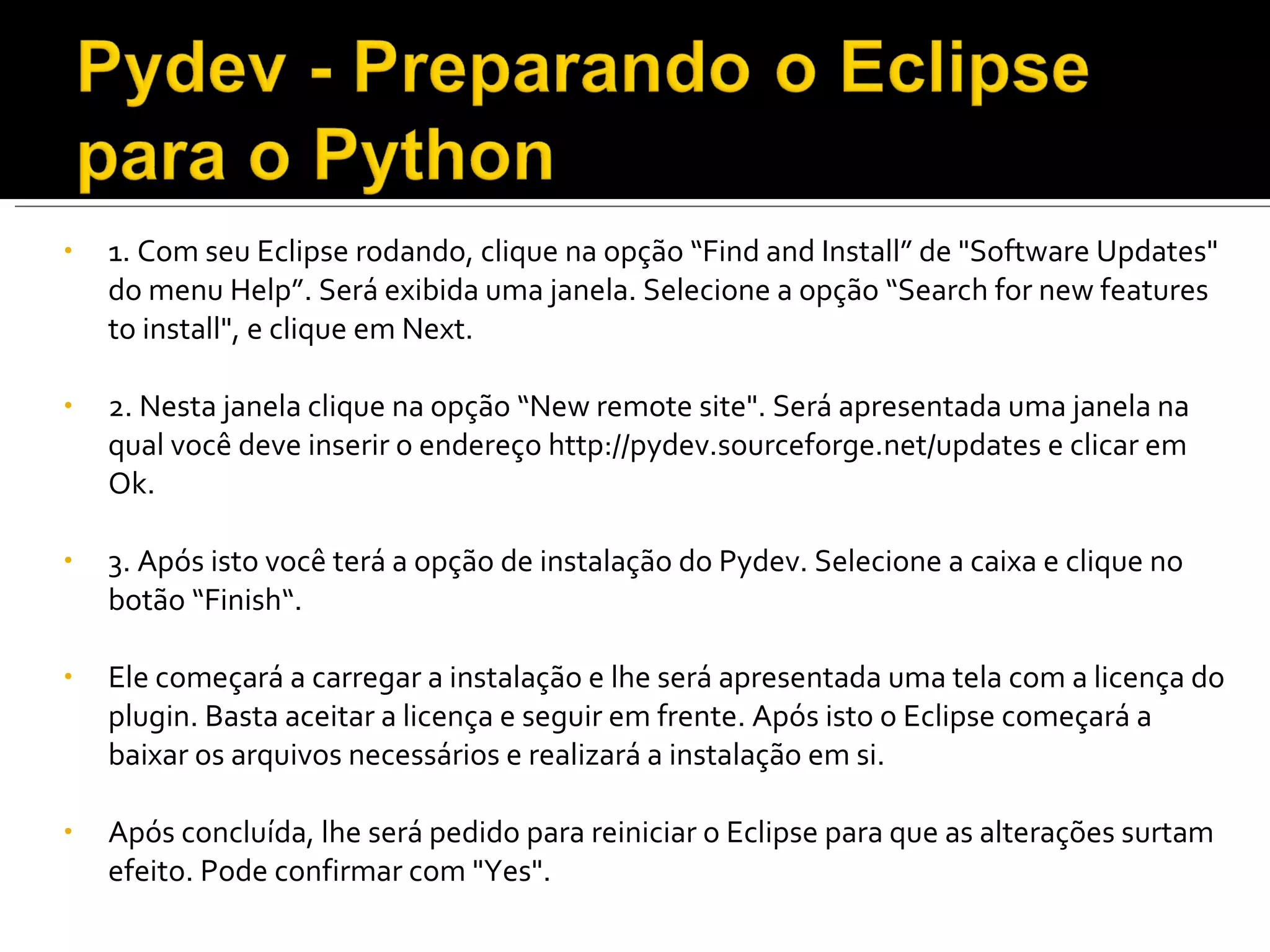 1. Com seu Eclipse rodando, clique na opção “Find and Install” de "Software Updates" do menu Help”. Será exibida uma janela. Selecione a opção “Search for new features  to install", e clique em Next. 2. Nesta janela clique na opção “New remote site". Será apresentada uma janela na qual você deve inserir o endereço http://pydev.sourceforge.net/updates e clicar em Ok. 3. Após isto você terá a opção de instalação do Pydev. Selecione a caixa e clique no botão “Finish“. Ele começará a carregar a instalação e lhe será apresentada uma tela com a licença do plugin. Basta aceitar a licença e seguir em frente. Após isto o Eclipse começará a baixar os arquivos necessários e realizará a instalação em si.  Após concluída, lhe será pedido para reiniciar o Eclipse para que as alterações surtam efeito. Pode confirmar com "Yes". 