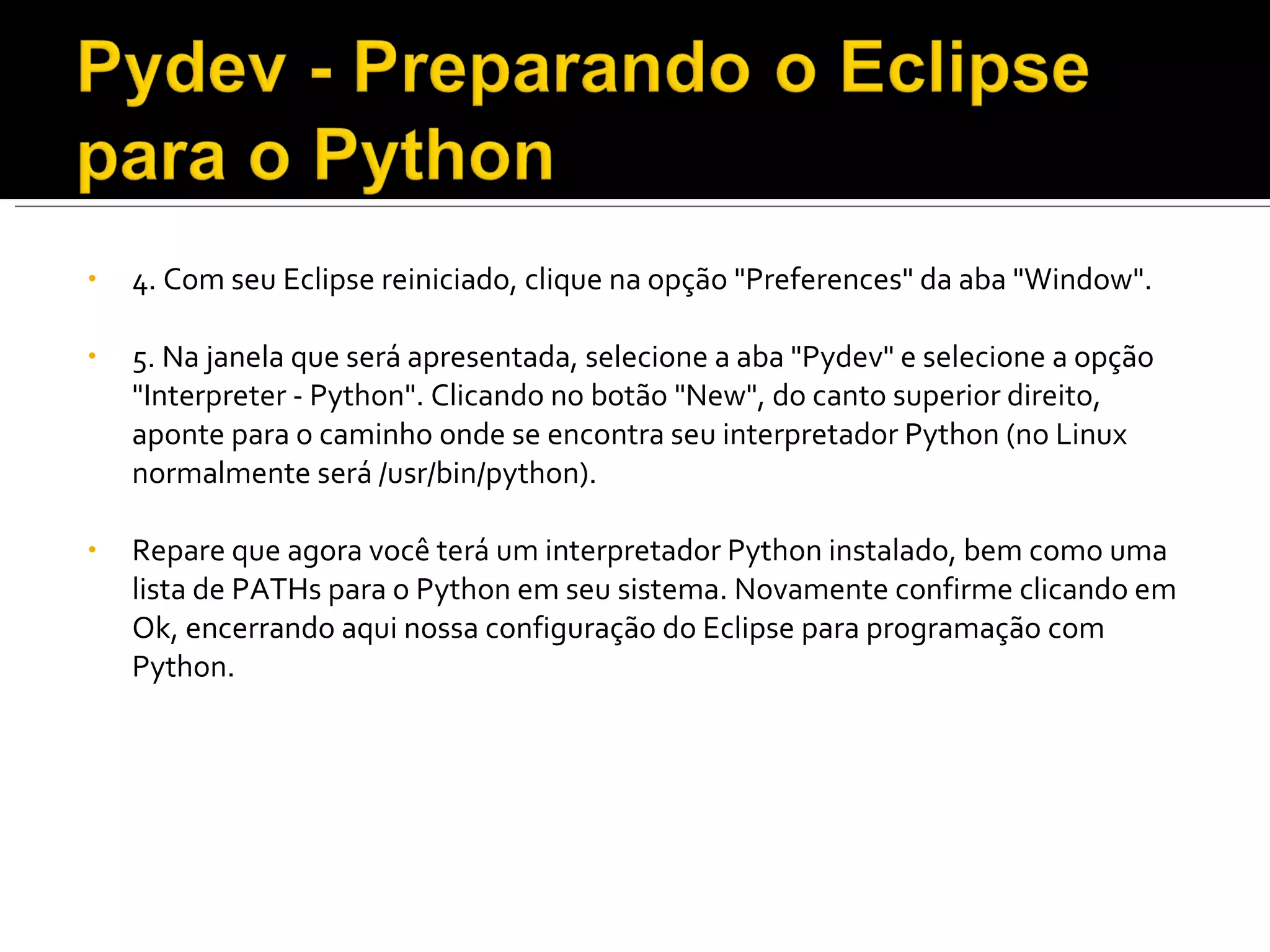 4. Com seu Eclipse reiniciado, clique na opção "Preferences" da aba "Window". 5. Na janela que será apresentada, selecione a aba "Pydev" e selecione a opção "Interpreter - Python". Clicando no botão "New", do canto superior direito, aponte para o caminho onde se encontra seu interpretador Python (no Linux normalmente será /usr/bin/python). Repare que agora você terá um interpretador Python instalado, bem como uma lista de PATHs para o Python em seu sistema. Novamente confirme clicando em Ok, encerrando aqui nossa configuração do Eclipse para programação com Python. 