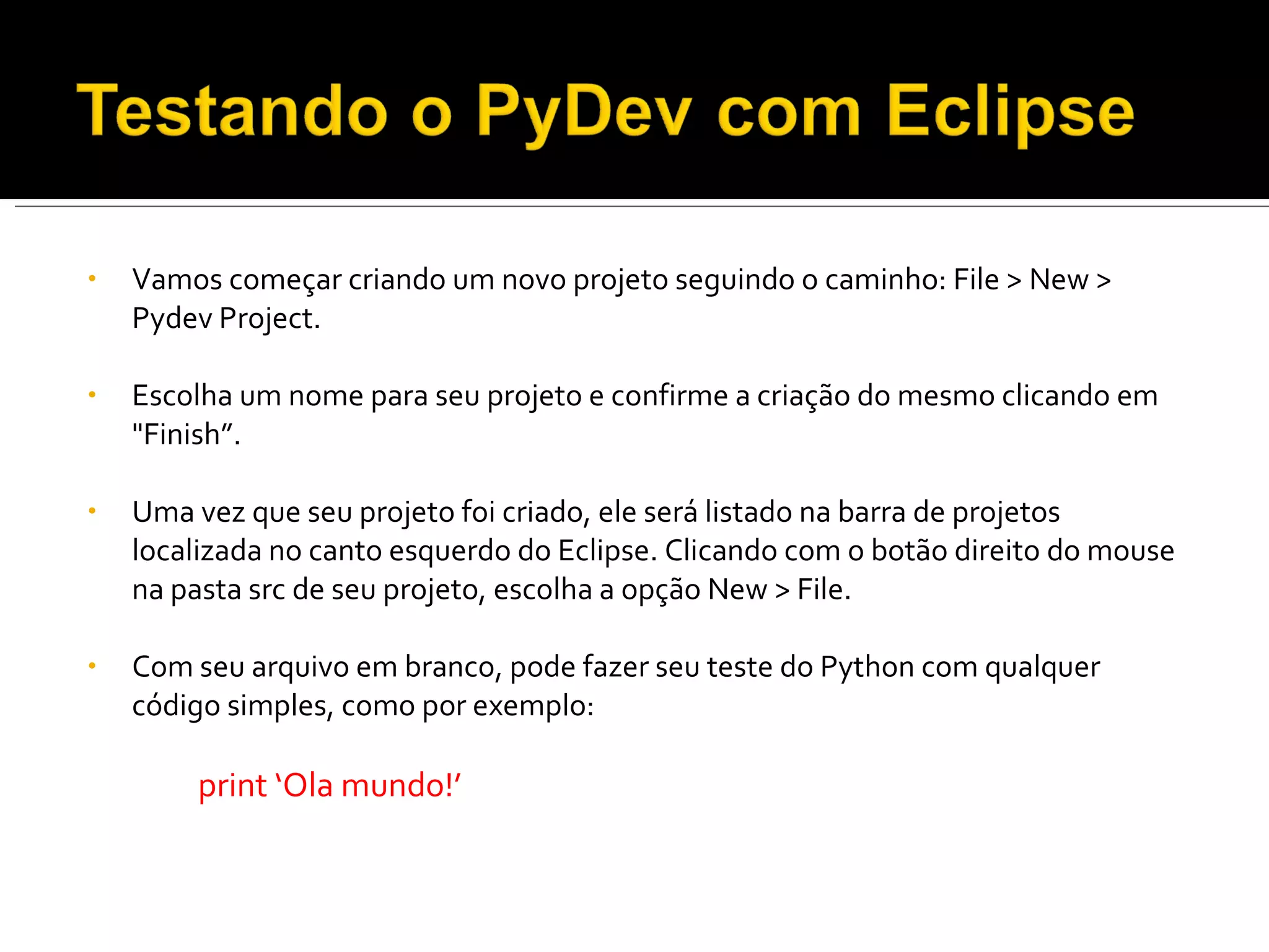 Vamos começar criando um novo projeto seguindo o caminho: File > New > Pydev Project. Escolha um nome para seu projeto e confirme a criação do mesmo clicando em "Finish”. Uma vez que seu projeto foi criado, ele será listado na barra de projetos localizada no canto esquerdo do Eclipse. Clicando com o botão direito do mouse na pasta src de seu projeto, escolha a opção New > File. Com seu arquivo em branco, pode fazer seu teste do Python com qualquer código simples, como por exemplo: print ‘Ola mundo!’ 