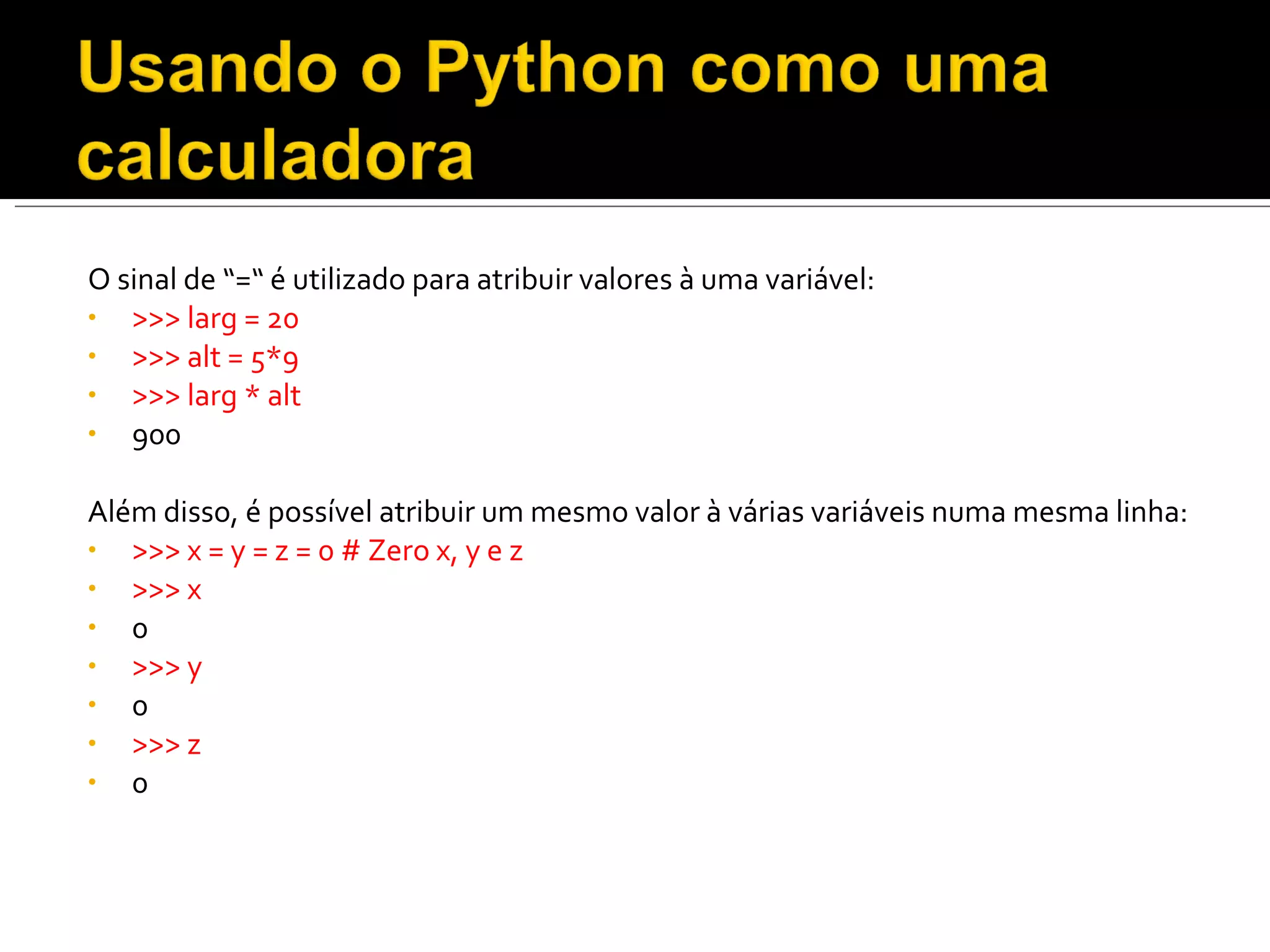 O sinal de “=“ é utilizado para atribuir valores à uma variável: >>> larg = 20  >>> alt = 5*9  >>> larg * alt 900  Além disso, é possível atribuir um mesmo valor à várias variáveis numa mesma linha: >>> x = y = z = 0 # Zero x, y e z  >>> x  0  >>> y  0  >>> z  0  