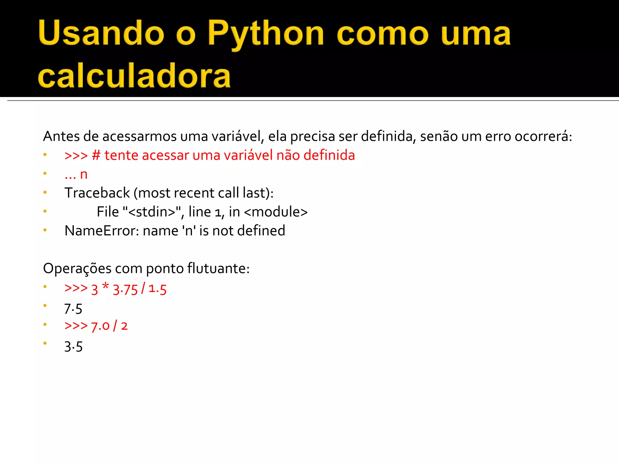 Antes de acessarmos uma variável, ela precisa ser definida, senão um erro ocorrerá: >>> # tente acessar uma variável não definida ... n  Traceback (most recent call last):  File "<stdin>", line 1, in <module>  NameError: name 'n' is not defined  Operações com ponto flutuante: >>> 3 * 3.75 / 1.5  7.5 >>> 7.0 / 2  3.5  