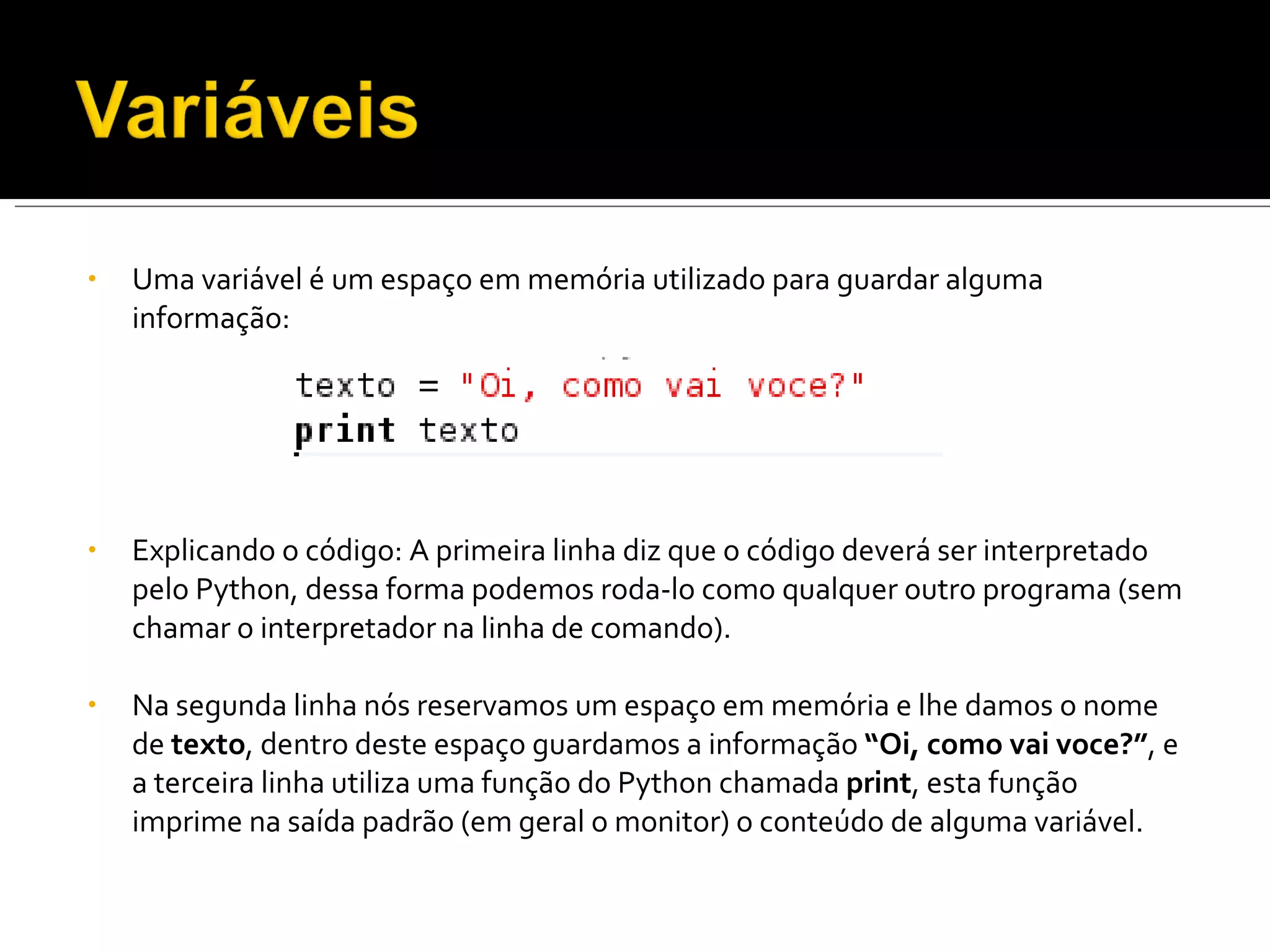 Uma variável é um espaço em memória utilizado para guardar alguma informação: Explicando o código: A primeira linha diz que o código deverá ser interpretado pelo Python, dessa forma podemos roda-lo como qualquer outro programa (sem chamar o interpretador na linha de comando).   Na segunda linha nós reservamos um espaço em memória e lhe damos o nome de  texto , dentro deste espaço guardamos a informação  “Oi, como vai voce?” , e a terceira linha utiliza uma função do Python chamada  print , esta função imprime na saída padrão (em geral o monitor) o conteúdo de alguma variável. 