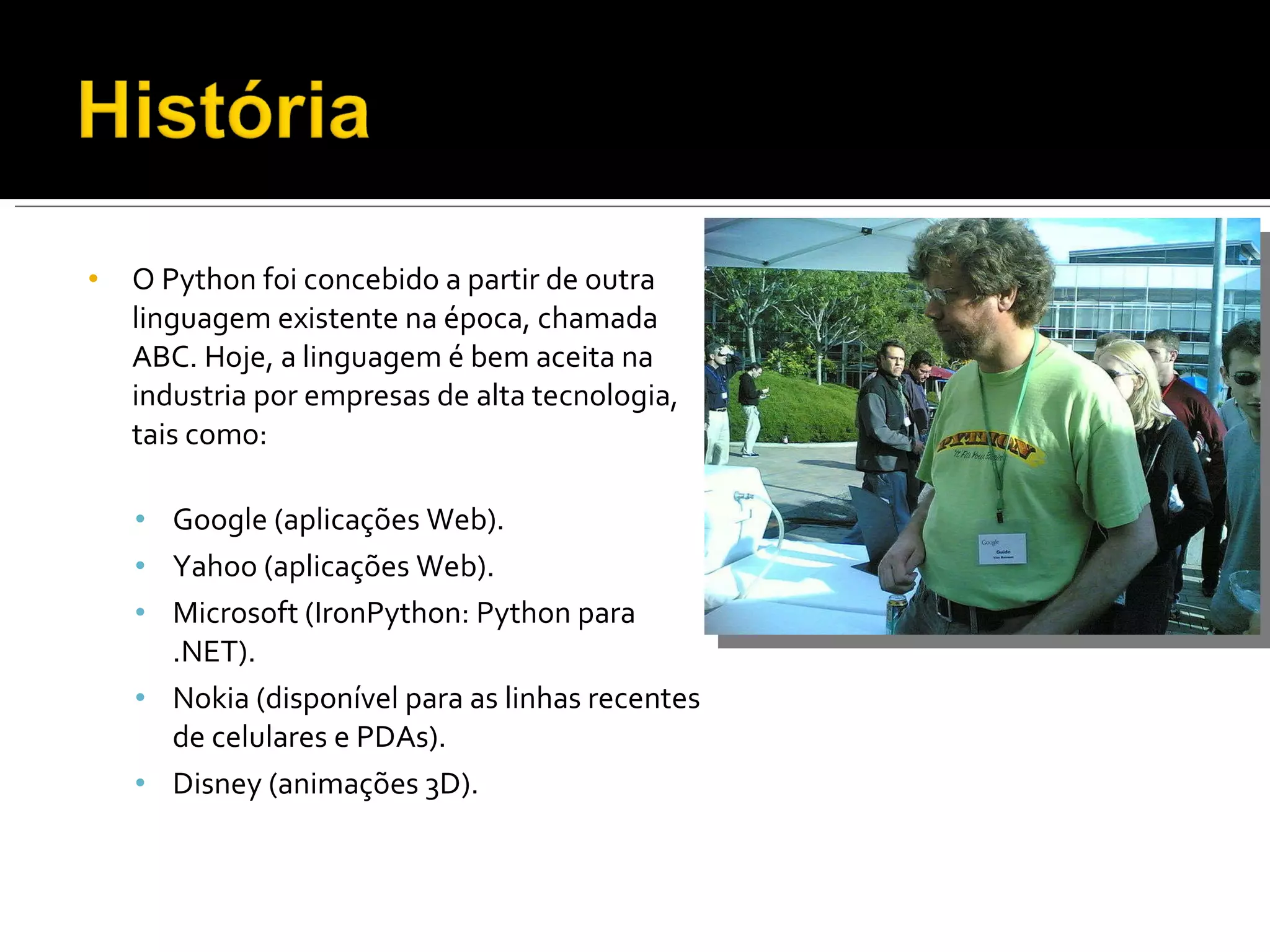 O Python foi concebido a partir de outra linguagem existente na época, chamada ABC. Hoje, a linguagem é bem aceita na industria por empresas de alta tecnologia, tais como: Google (aplicações Web). Yahoo (aplicações Web). Microsoft (IronPython: Python para .NET). Nokia (disponível para as linhas recentes de celulares e PDAs). Disney (animações 3D). 