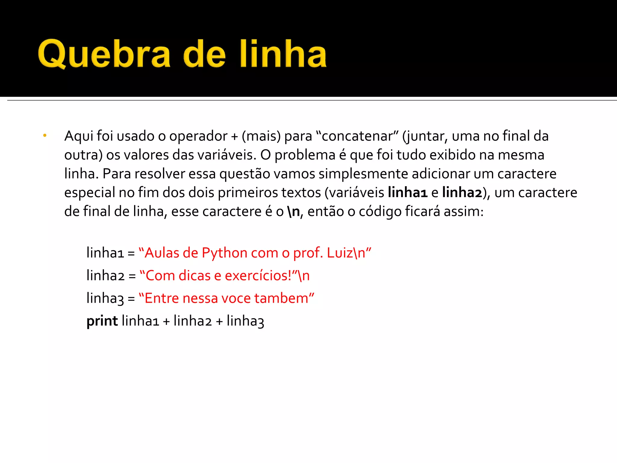 Aqui foi usado o operador + (mais) para “concatenar” (juntar, uma no final da outra) os valores das variáveis. O problema é que foi tudo exibido na mesma linha. Para resolver essa questão vamos simplesmente adicionar um caractere especial no fim dos dois primeiros textos (variáveis  linha1  e  linha2 ), um caractere de final de linha, esse caractere é o  \n , então o código ficará assim: linha1 =  “Aulas de Python com o prof. Luiz\n” linha2 =  “Com dicas e exercícios!”\n linha3 =  “Entre nessa voce tambem” print  linha1 + linha2 + linha3 