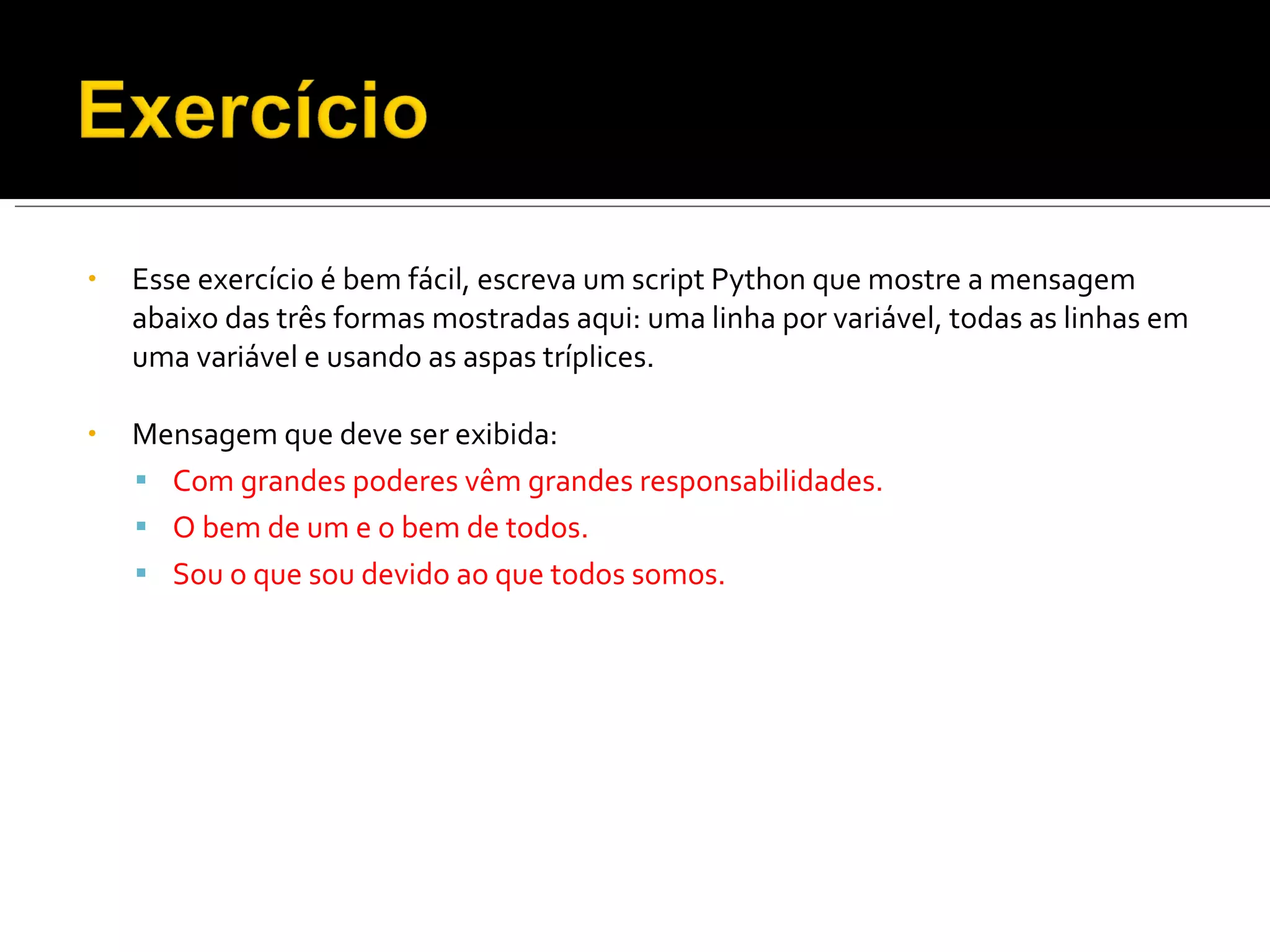 Esse exercício é bem fácil, escreva um script Python que mostre a mensagem abaixo das três formas mostradas aqui: uma linha por variável, todas as linhas em uma variável e usando as aspas tríplices. Mensagem que deve ser exibida: Com grandes poderes vêm grandes responsabilidades. O bem de um e o bem de todos. Sou o que sou devido ao que todos somos. 