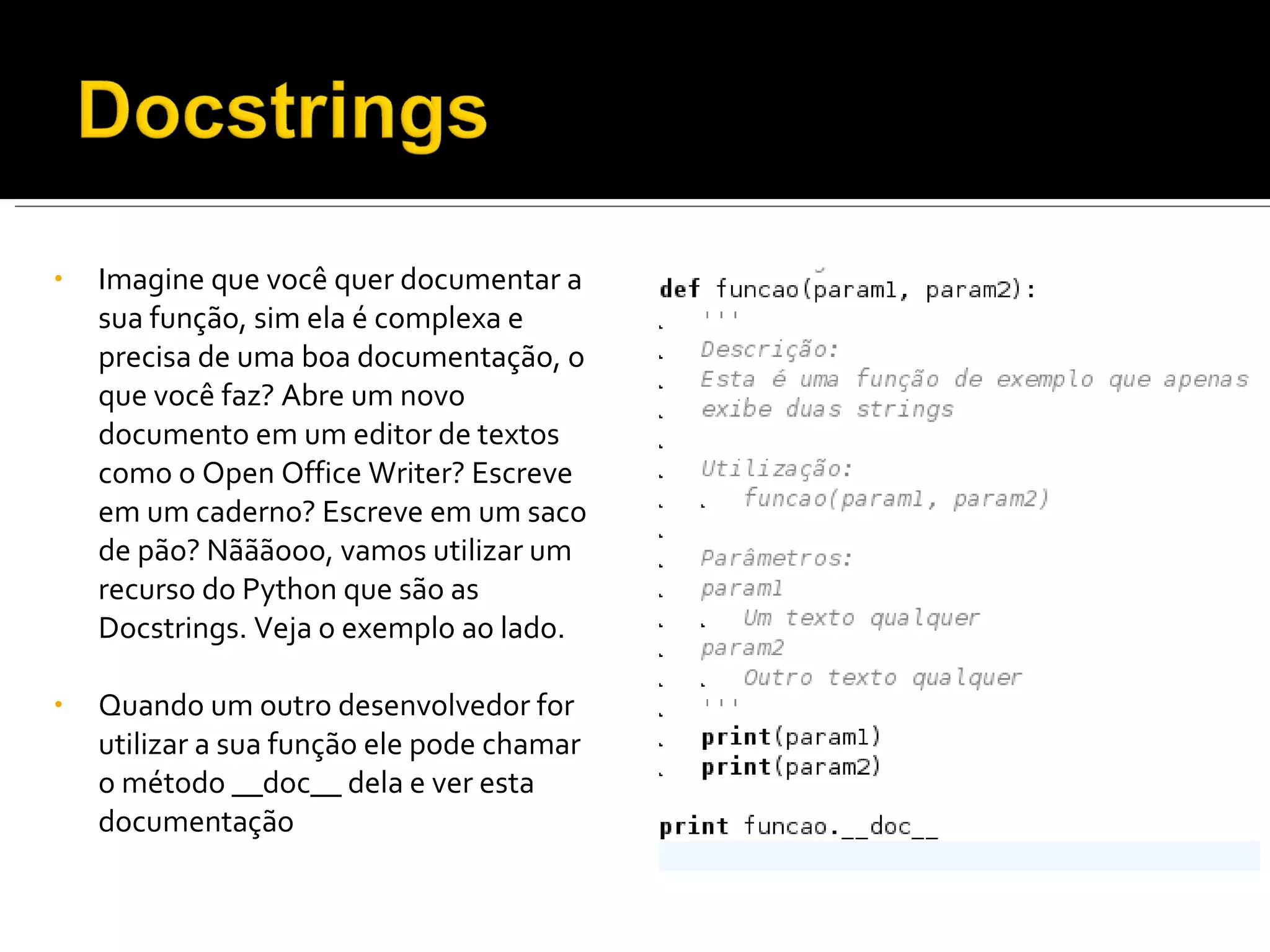 Imagine que você quer documentar a sua função, sim ela é complexa e precisa de uma boa documentação, o que você faz? Abre um novo documento em um editor de textos como o Open Office Writer? Escreve em um caderno? Escreve em um saco de pão? Nãããooo, vamos utilizar um recurso do Python que são as Docstrings. Veja o exemplo ao lado. Quando um outro desenvolvedor for utilizar a sua função ele pode chamar o método __doc__ dela e ver esta documentação 
