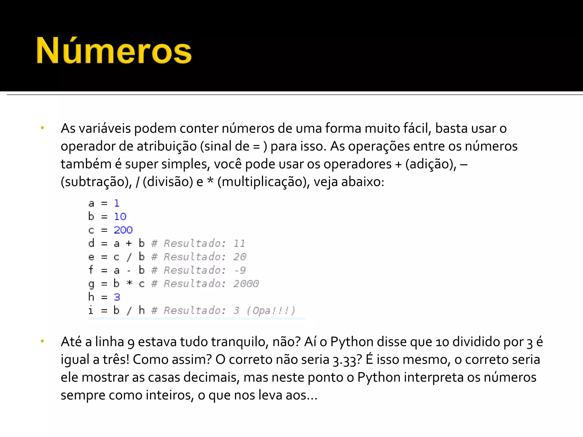 As variáveis podem conter números de uma forma muito fácil, basta usar o operador de atribuição (sinal de = ) para isso. As operações entre os números também é super simples, você pode usar os operadores + (adição), – (subtração), / (divisão) e * (multiplicação), veja abaixo: Até a linha 9 estava tudo tranquilo, não? Aí o Python disse que 10 dividido por 3 é igual a três! Como assim? O correto não seria 3.33? É isso mesmo, o correto seria ele mostrar as casas decimais, mas neste ponto o Python interpreta os números sempre como inteiros, o que nos leva aos… 