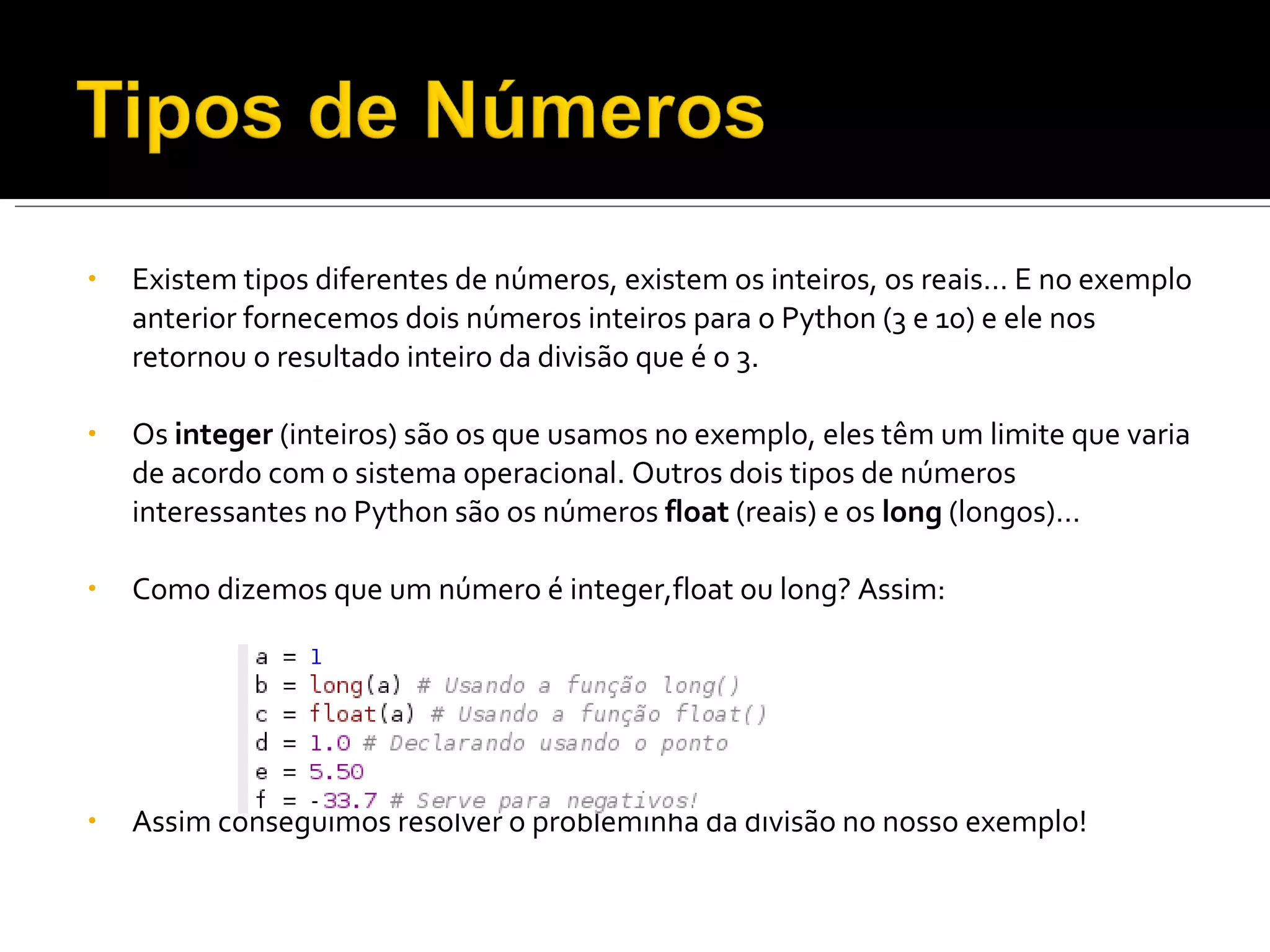 Existem tipos diferentes de números, existem os inteiros, os reais… E no exemplo anterior fornecemos dois números inteiros para o Python (3 e 10) e ele nos retornou o resultado inteiro da divisão que é o 3. Os  integer  (inteiros) são os que usamos no exemplo, eles têm um limite que varia de acordo com o sistema operacional. Outros dois tipos de números interessantes no Python são os números  float  (reais) e os  long  (longos)… Como dizemos que um número é integer,float ou long? Assim: Assim conseguimos resolver o probleminha da divisão no nosso exemplo! 